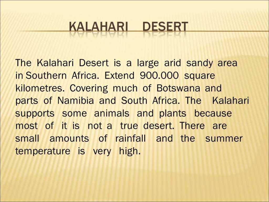 Пустыня Калахари — самая крупная из пустынь Южной Африки, почти полностью накрывающая Ботсвану и занимающая значительную часть ЮАР и Намибии. Площадь Калахари составляет около 600 тыс. кв. км,  однако размеры пустыни постоянно растут, и она уже вторгается